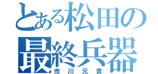 とある松田の最終兵器（市川兄貴）