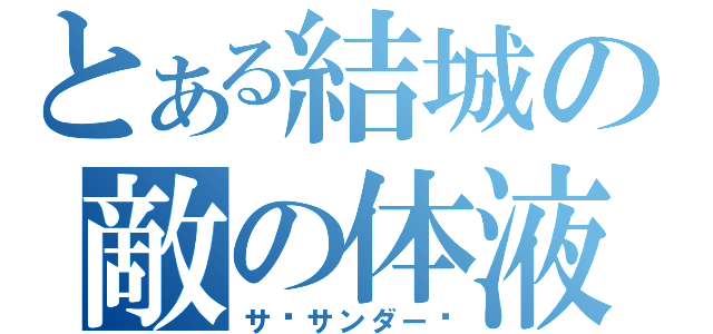 とある結城の敵の体液（サ•サンダー‼）