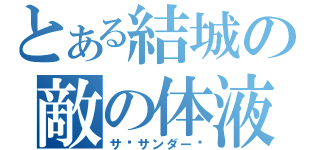 とある結城の敵の体液（サ•サンダー‼）