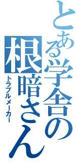 とある学舎の根暗さん（トラブルメーカー）