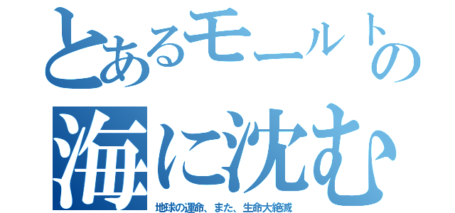 とあるモールトの海に沈む（地球の運命、また、生命大絶滅）