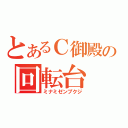 とあるＣ御殿の回転台（ミナミゼンプクジ）