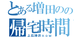 とある増田のの帰宅時間（上石神井ｎｏｗ）