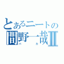 とあるニートの間野一哉Ⅱ（バカ）