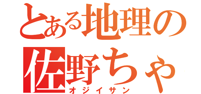 とある地理の佐野ちゃん（オジイサン）