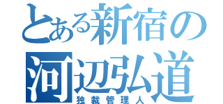 とある新宿の河辺弘道（独裁管理人）