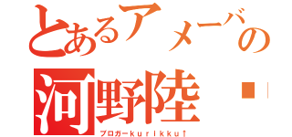 とあるアメーバの河野陸✓（ブロガーｋｕｒｉｋｋｕ↑）