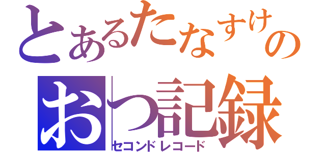 とあるたなすけのおつ記録（セコンドレコード）