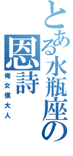 とある水瓶座の恩詩（俺女僕大人）