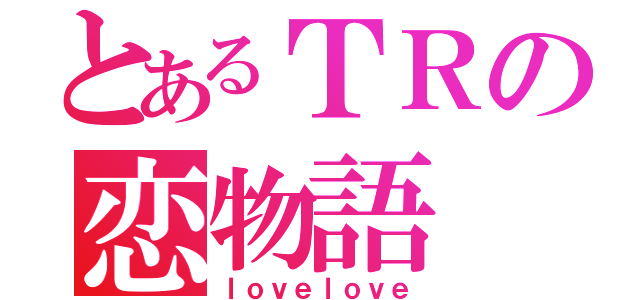 とあるＴＲの恋物語（ｌｏｖｅｌｏｖｅ）