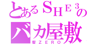 とあるＳＨＥ３のバカ屋敷（客ＺＥＲＯ）