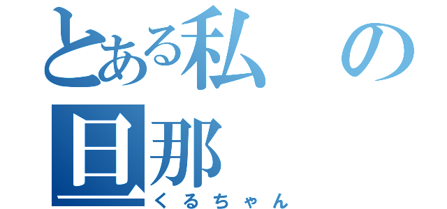 とある私の旦那（くるちゃん）