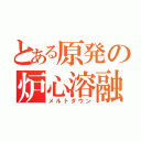 とある原発の炉心溶融（メルトダウン）