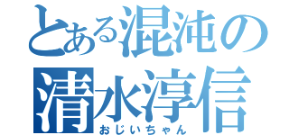 とある混沌の清水淳信（おじいちゃん）