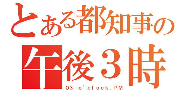 とある都知事の午後３時（０３ ｏ\'ｃｌｏｃｋ．ＰＭ）