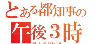 とある都知事の午後３時（０３ ｏ\'ｃｌｏｃｋ．ＰＭ）