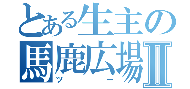 とある生主の馬鹿広場Ⅱ（ツー）