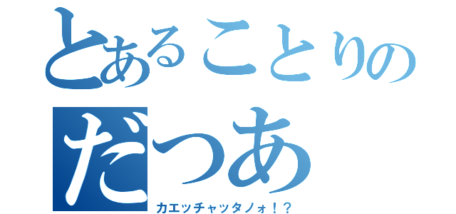 とあることりのだつあ（カエッチャッタノォ！？）