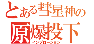 とある彗星神の原爆投下（インプロージョン）