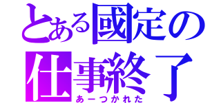 とある國定の仕事終了（あーつかれた）