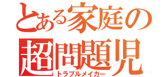 とある家庭の超問題児（トラブルメイカー）