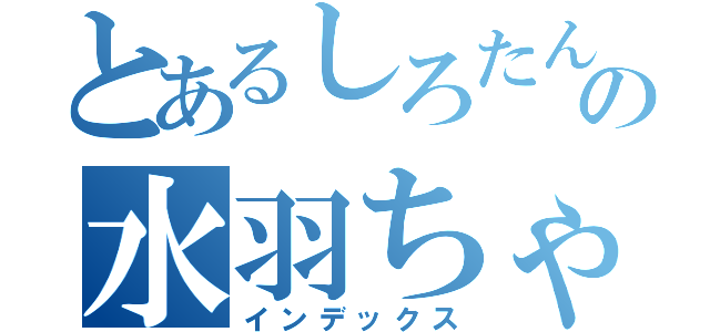 とあるしろたんの水羽ちゃん（インデックス）