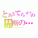 とあるてらチャの禁断の…（なんでしゃべんないんだ！）