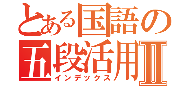 とある国語の五段活用Ⅱ（インデックス）