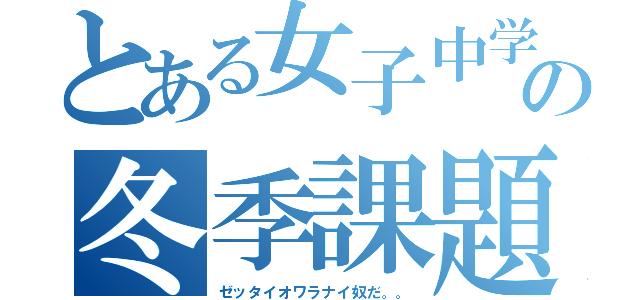 とある女子中学生の冬季課題（ゼッタイオワラナイ奴だ。。）