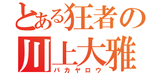 とある狂者の川上大雅（バカヤロウ）