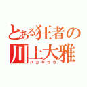 とある狂者の川上大雅（バカヤロウ）