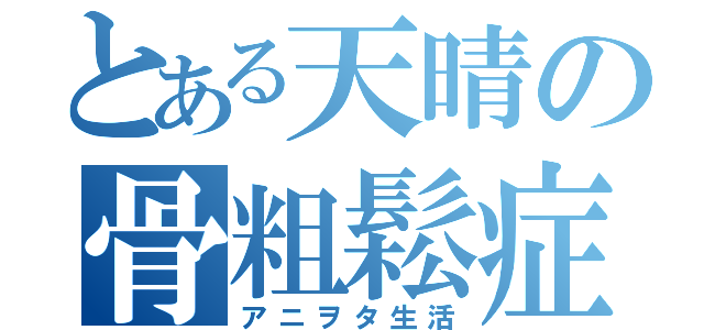 とある天晴の骨粗鬆症（アニヲタ生活）