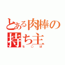 とある肉棒の持ち主（ち○ぽ）