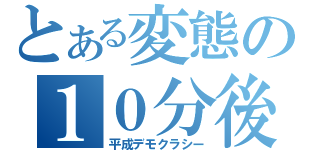 とある変態の１０分後（平成デモクラシー）