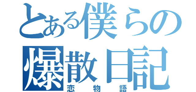 とある僕らの爆散日記（恋物語）