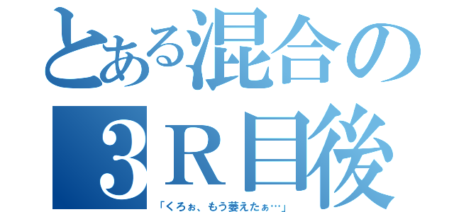 とある混合の３Ｒ目後（「くろぉ、もう萎えたぁ…」）