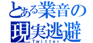 とある業音の現実逃避（Ｔｗｉｔｔｅｒ）