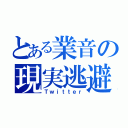 とある業音の現実逃避（Ｔｗｉｔｔｅｒ）