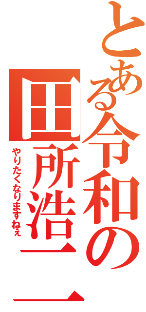 とある令和の田所浩二（やりたくなりますねぇ）