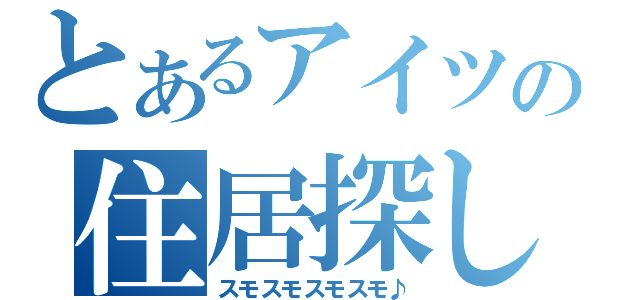 とあるアイツの住居探し（スモスモスモスモ♪）