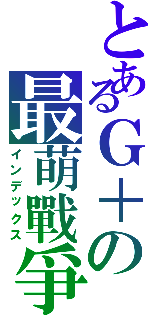 とあるＧ＋の最萌戰爭（インデックス）