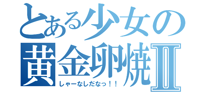 とある少女の黄金卵焼Ⅱ（しゃーなしだなっ！！）