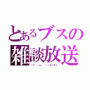 とあるブスの雑談放送（（つ｀・ω・´）っオイデ♪）