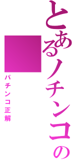 とあるノチンコの　　　　チンコ（パチンコ正解）