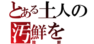 とある土人の汚鮮を（除鮮）