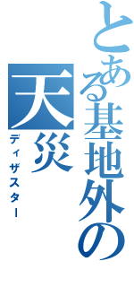 とある基地外の天災（ディザスター）