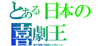 とある日本の喜劇王（歌や津軽三味線も上手かった）