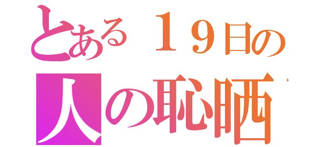 とある１９日の人の恥晒し（）