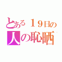 とある１９日の人の恥晒し（）