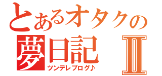 とあるオタクの夢日記Ⅱ（ツンデレブログ♪）